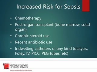 Increased Risk for Sepsis
• Chemotherapy
• Post-organ transplant (bone marrow, solid
organ)
• Chronic steroid use
• Recent antibiotic use
• Indwelling catheters of any kind (dialysis,
Foley, IV, PICC, PEG tubes, etc)
 