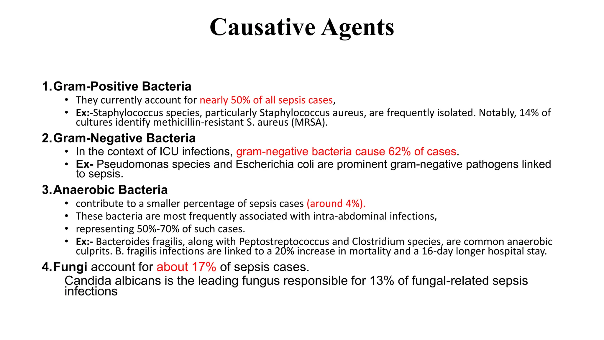 Causative Agents
1.Gram-Positive Bacteria
• They currently account for nearly 50% of all sepsis cases,
• Ex:-Staphylococcus species, particularly Staphylococcus aureus, are frequently isolated. Notably, 14% of
cultures identify methicillin-resistant S. aureus (MRSA).
2.Gram-Negative Bacteria
• In the context of ICU infections, gram-negative bacteria cause 62% of cases.
• Ex- Pseudomonas species and Escherichia coli are prominent gram-negative pathogens linked
to sepsis.
3.Anaerobic Bacteria
• contribute to a smaller percentage of sepsis cases (around 4%).
• These bacteria are most frequently associated with intra-abdominal infections,
• representing 50%-70% of such cases.
• Ex:- Bacteroides fragilis, along with Peptostreptococcus and Clostridium species, are common anaerobic
culprits. B. fragilis infections are linked to a 20% increase in mortality and a 16-day longer hospital stay.
4.Fungi account for about 17% of sepsis cases.
Candida albicans is the leading fungus responsible for 13% of fungal-related sepsis
infections
 