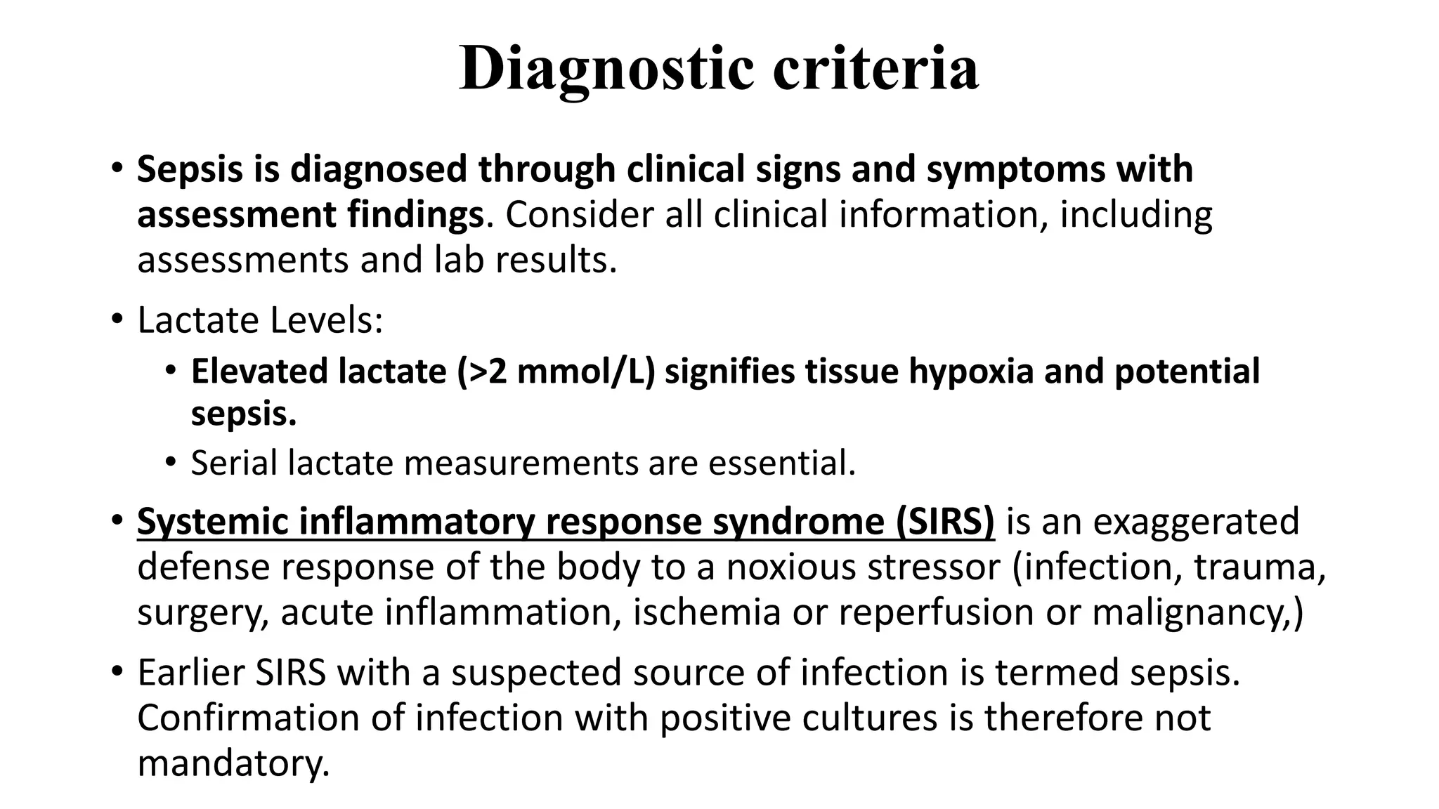 Diagnostic criteria
• Sepsis is diagnosed through clinical signs and symptoms with
assessment findings. Consider all clinical information, including
assessments and lab results.
• Lactate Levels:
• Elevated lactate (>2 mmol/L) signifies tissue hypoxia and potential
sepsis.
• Serial lactate measurements are essential.
• Systemic inflammatory response syndrome (SIRS) is an exaggerated
defense response of the body to a noxious stressor (infection, trauma,
surgery, acute inflammation, ischemia or reperfusion or malignancy,)
• Earlier SIRS with a suspected source of infection is termed sepsis.
Confirmation of infection with positive cultures is therefore not
mandatory.
 