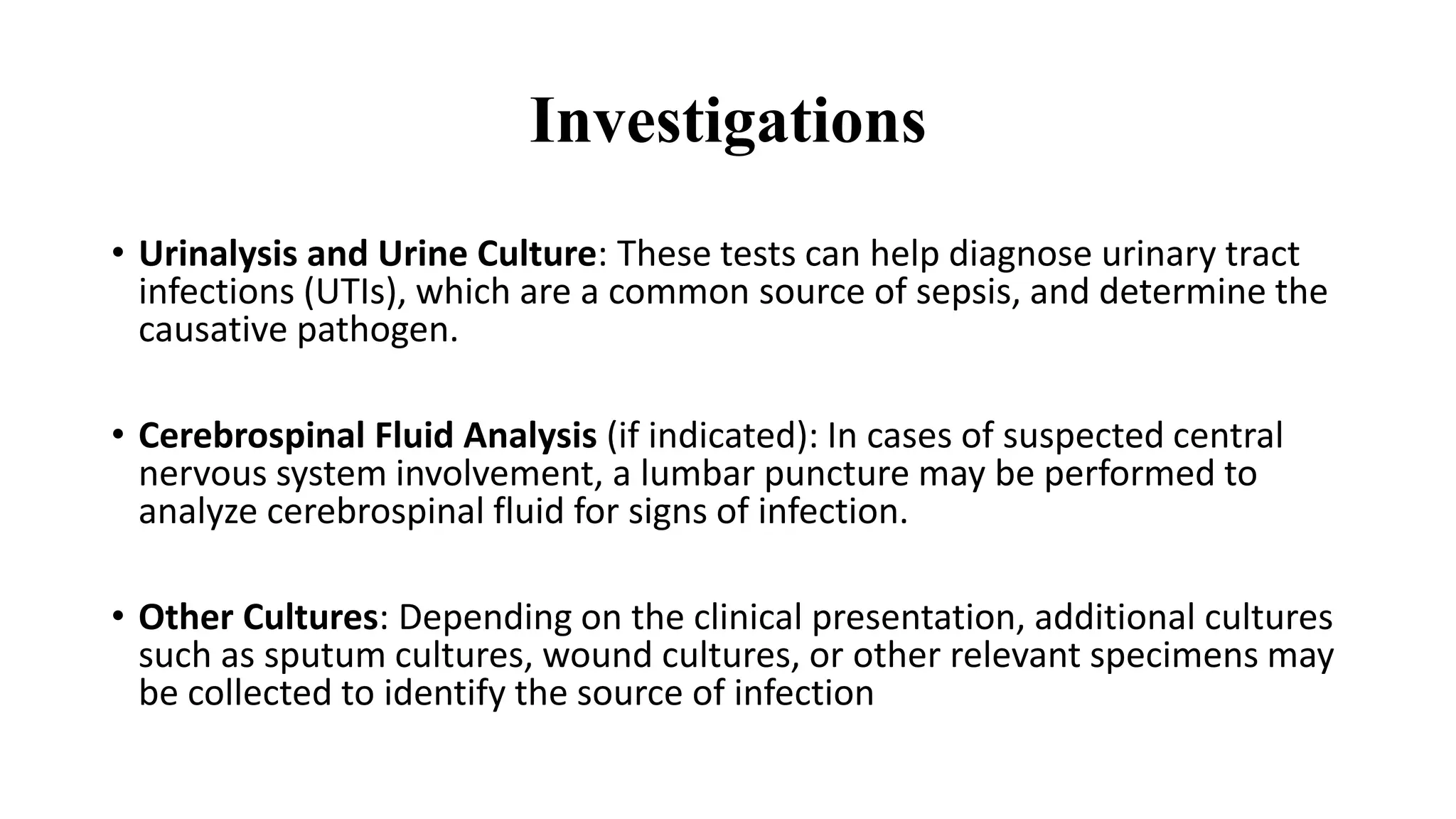 Investigations
• Urinalysis and Urine Culture: These tests can help diagnose urinary tract
infections (UTIs), which are a common source of sepsis, and determine the
causative pathogen.
• Cerebrospinal Fluid Analysis (if indicated): In cases of suspected central
nervous system involvement, a lumbar puncture may be performed to
analyze cerebrospinal fluid for signs of infection.
• Other Cultures: Depending on the clinical presentation, additional cultures
such as sputum cultures, wound cultures, or other relevant specimens may
be collected to identify the source of infection
 
