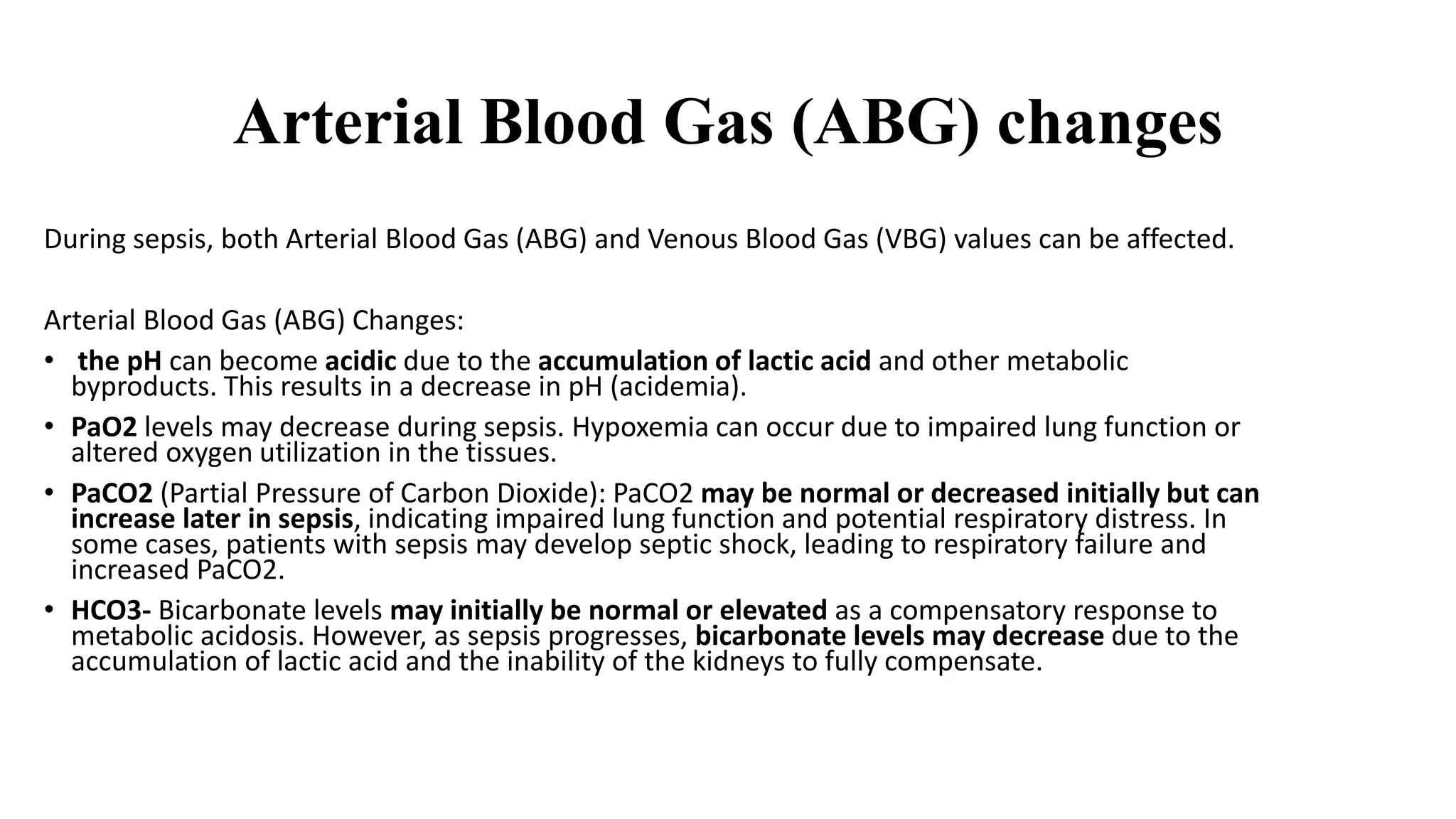 Arterial Blood Gas (ABG) changes
During sepsis, both Arterial Blood Gas (ABG) and Venous Blood Gas (VBG) values can be affected.
Arterial Blood Gas (ABG) Changes:
• the pH can become acidic due to the accumulation of lactic acid and other metabolic
byproducts. This results in a decrease in pH (acidemia).
• PaO2 levels may decrease during sepsis. Hypoxemia can occur due to impaired lung function or
altered oxygen utilization in the tissues.
• PaCO2 (Partial Pressure of Carbon Dioxide): PaCO2 may be normal or decreased initially but can
increase later in sepsis, indicating impaired lung function and potential respiratory distress. In
some cases, patients with sepsis may develop septic shock, leading to respiratory failure and
increased PaCO2.
• HCO3- Bicarbonate levels may initially be normal or elevated as a compensatory response to
metabolic acidosis. However, as sepsis progresses, bicarbonate levels may decrease due to the
accumulation of lactic acid and the inability of the kidneys to fully compensate.
 