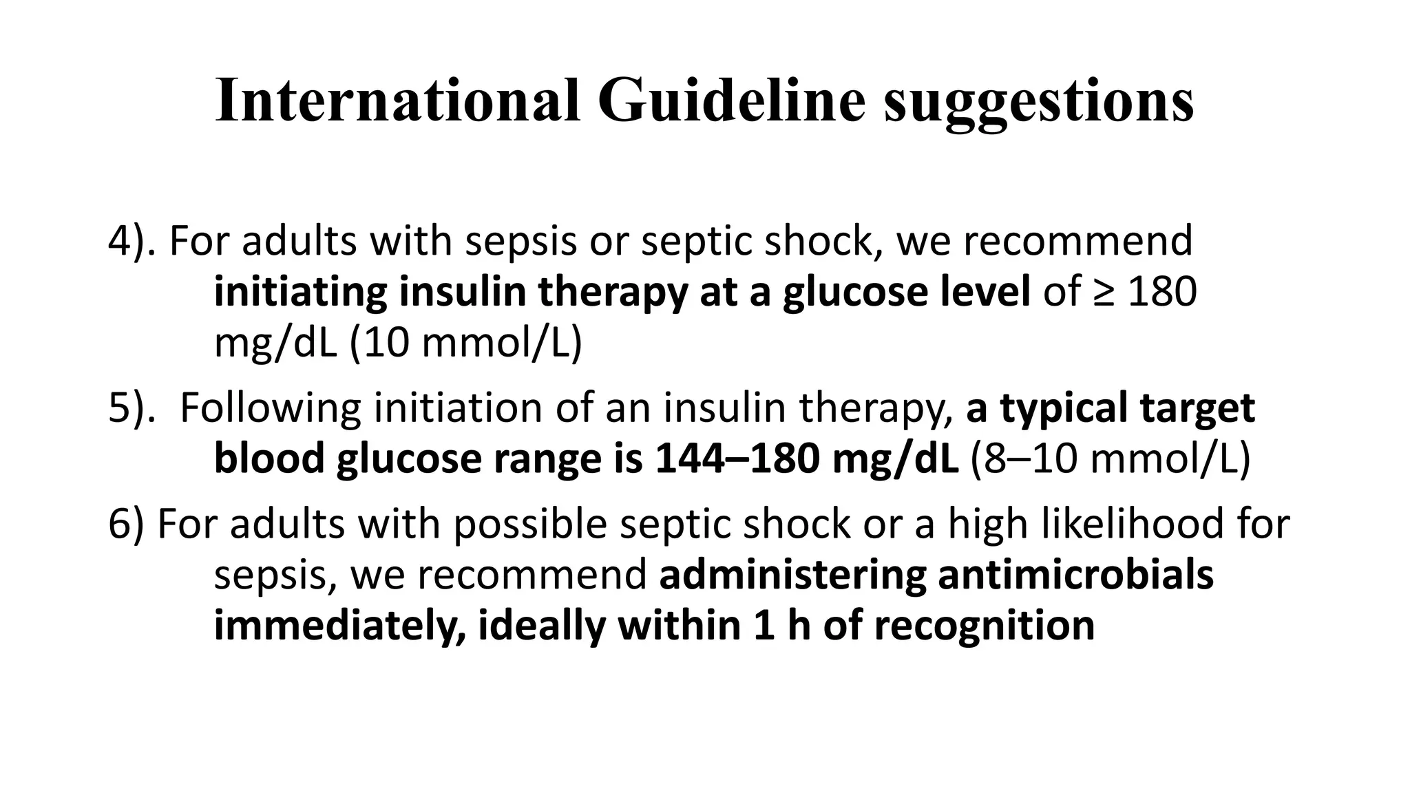 International Guideline suggestions
4). For adults with sepsis or septic shock, we recommend
initiating insulin therapy at a glucose level of ≥ 180
mg/dL (10 mmol/L)
5). Following initiation of an insulin therapy, a typical target
blood glucose range is 144–180 mg/dL (8–10 mmol/L)
6) For adults with possible septic shock or a high likelihood for
sepsis, we recommend administering antimicrobials
immediately, ideally within 1 h of recognition
 