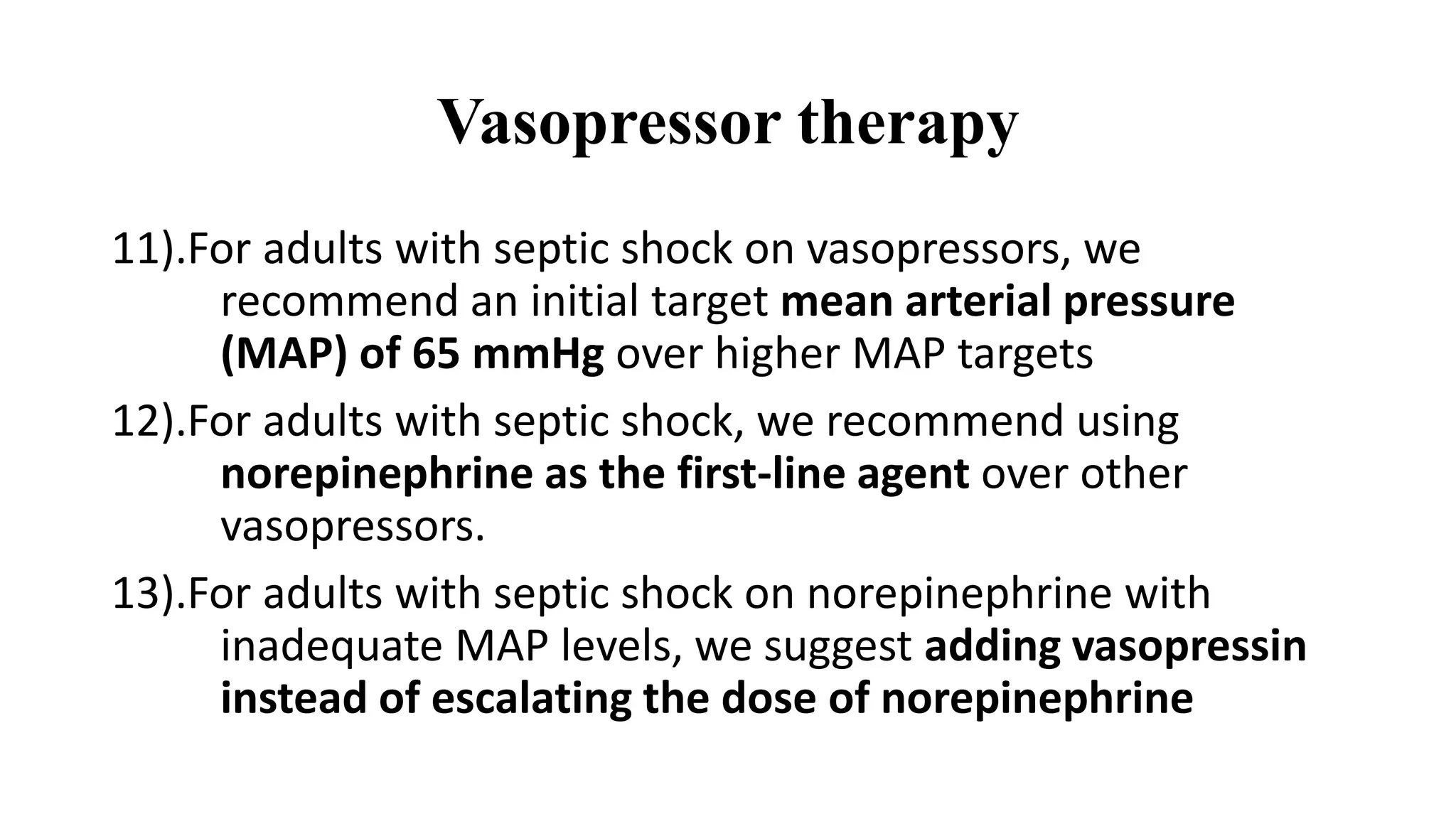 Vasopressor therapy
11).For adults with septic shock on vasopressors, we
recommend an initial target mean arterial pressure
(MAP) of 65 mmHg over higher MAP targets
12).For adults with septic shock, we recommend using
norepinephrine as the first-line agent over other
vasopressors.
13).For adults with septic shock on norepinephrine with
inadequate MAP levels, we suggest adding vasopressin
instead of escalating the dose of norepinephrine
 