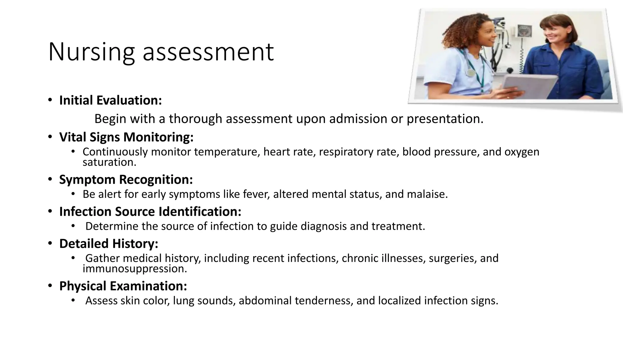 Nursing assessment
• Initial Evaluation:
Begin with a thorough assessment upon admission or presentation.
• Vital Signs Monitoring:
• Continuously monitor temperature, heart rate, respiratory rate, blood pressure, and oxygen
saturation.
• Symptom Recognition:
• Be alert for early symptoms like fever, altered mental status, and malaise.
• Infection Source Identification:
• Determine the source of infection to guide diagnosis and treatment.
• Detailed History:
• Gather medical history, including recent infections, chronic illnesses, surgeries, and
immunosuppression.
• Physical Examination:
• Assess skin color, lung sounds, abdominal tenderness, and localized infection signs.
 