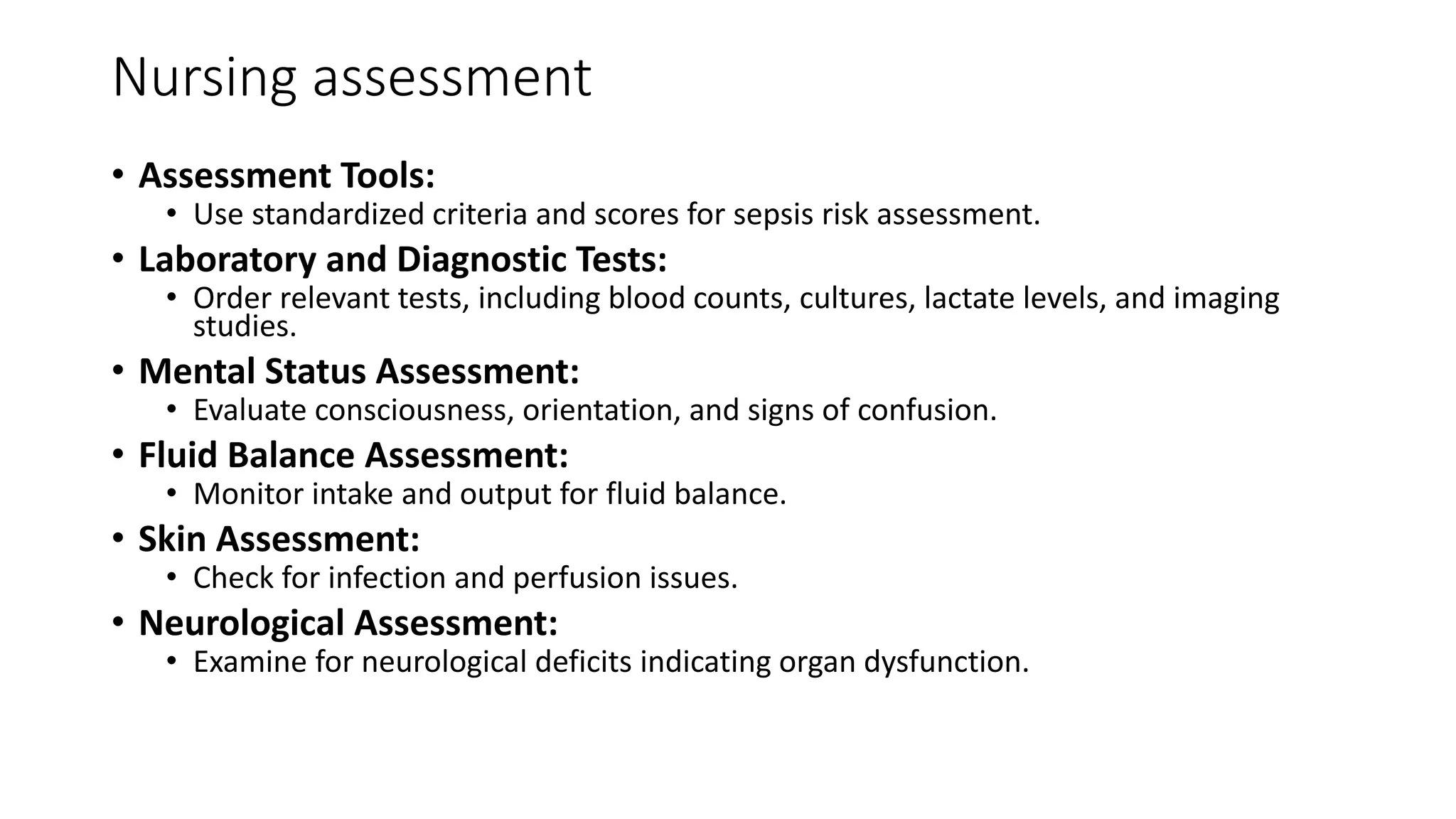 Nursing assessment
• Assessment Tools:
• Use standardized criteria and scores for sepsis risk assessment.
• Laboratory and Diagnostic Tests:
• Order relevant tests, including blood counts, cultures, lactate levels, and imaging
studies.
• Mental Status Assessment:
• Evaluate consciousness, orientation, and signs of confusion.
• Fluid Balance Assessment:
• Monitor intake and output for fluid balance.
• Skin Assessment:
• Check for infection and perfusion issues.
• Neurological Assessment:
• Examine for neurological deficits indicating organ dysfunction.
 
