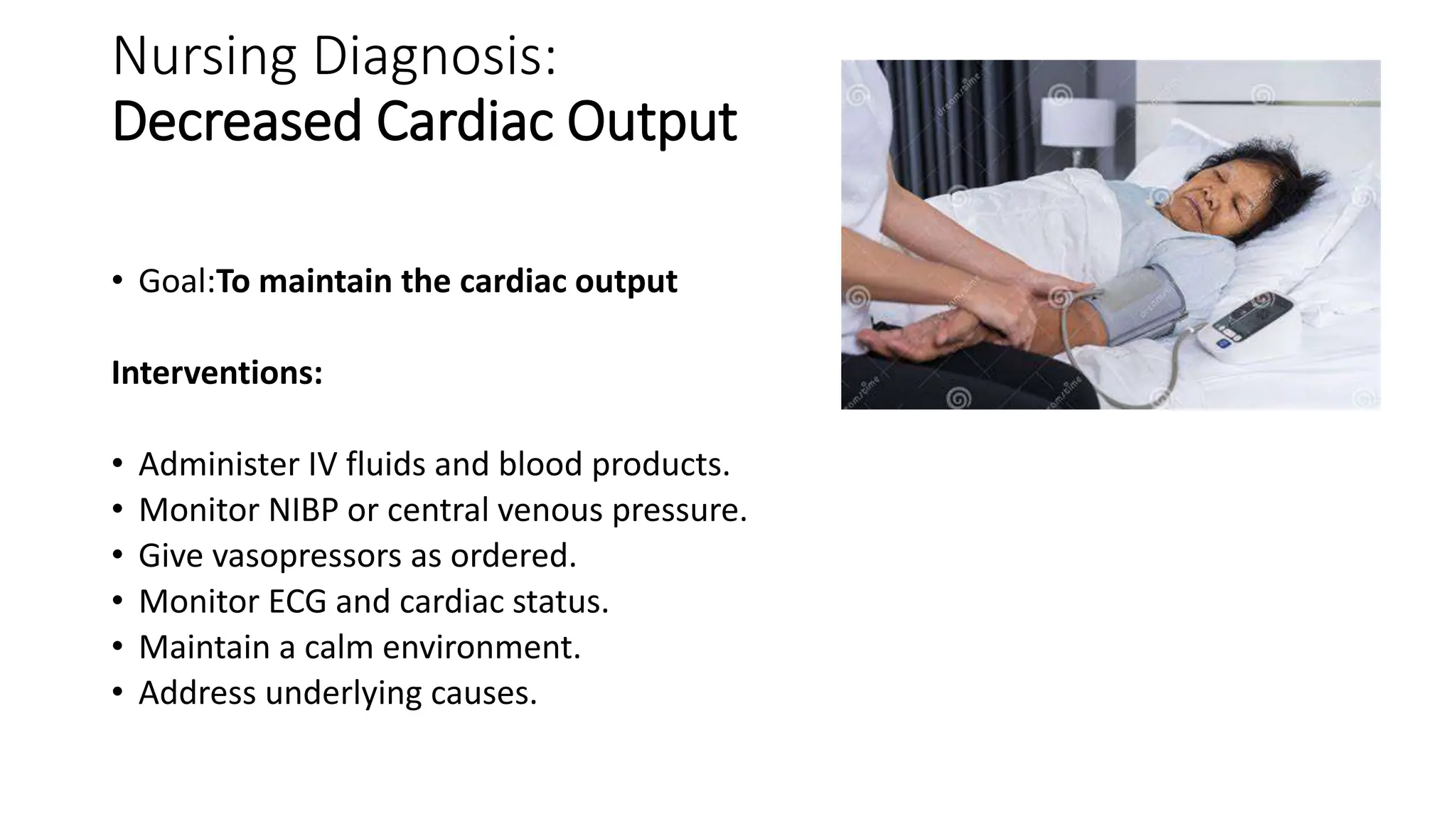 Nursing Diagnosis:
Decreased Cardiac Output
• Goal:To maintain the cardiac output
Interventions:
• Administer IV fluids and blood products.
• Monitor NIBP or central venous pressure.
• Give vasopressors as ordered.
• Monitor ECG and cardiac status.
• Maintain a calm environment.
• Address underlying causes.
 