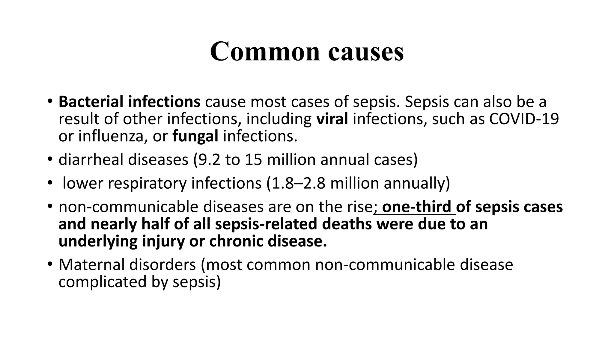 Common causes
• Bacterial infections cause most cases of sepsis. Sepsis can also be a
result of other infections, including viral infections, such as COVID-19
or influenza, or fungal infections.
• diarrheal diseases (9.2 to 15 million annual cases)
• lower respiratory infections (1.8–2.8 million annually)
• non-communicable diseases are on the rise; one-third of sepsis cases
and nearly half of all sepsis-related deaths were due to an
underlying injury or chronic disease.
• Maternal disorders (most common non-communicable disease
complicated by sepsis)
 