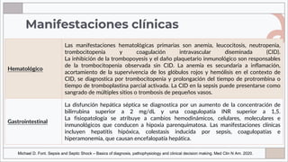 Manifestaciones clínicas
Hematológico
Las manifestaciones hematológicas primarias son anemia, leucocitosis, neutropenia,
trombocitopenia y coagulación intravascular diseminada (CID).
La inhibición de la trombopoyesis y el daño plaquetario inmunológico son responsables
de la trombocitopenia observada sin CID. La anemia es secundaria a inflamación,
acortamiento de la supervivencia de los glóbulos rojos y hemólisis en el contexto de
CID, se diagnostica por trombocitopenia y prolongación del tiempo de protrombina o
tiempo de tromboplastina parcial activada. La CID en la sepsis puede presentarse como
sangrado de múltiples sitios o trombosis de pequeños vasos.
Gastrointestinal
La disfunción hepática séptica se diagnostica por un aumento de la concentración de
bilirrubina superior a 2 mg/dL y una coagulopatía INR superior a 1,5.
La fisiopatología se atribuye a cambios hemodinámicos, celulares, moleculares e
inmunológicos que conducen a hipoxia parenquimatosa. Las manifestaciones clínicas
incluyen hepatitis hipóxica, colestasis inducida por sepsis, coagulopatías e
hiperamonemia, que causan encefalopatía hepática.
Michael D. Font. Sepsis and Septic Shock – Basics of diagnosis, pathophysiology and clinical decision making. Med Clin N Am. 2020.
 