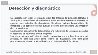 Detección y diagnóstico
• La sospecha por sepsis es elevada según los criterios de detección (qSOFA o
SIRS) y el cuadro clínico, el tratamiento inicial no debe retrasarse mientras se
esperan más estudios de diagnóstico. Se deben extraer hemocultivos de
inmediato y se deben recolectar cultivos de orina si se sospecha una infección
del tracto urinario.
• Las imágenes generalmente deben incluir una radiografía de tórax para descartar
el desarrollo de neumonía y otras imágenes.
• Los niveles de procalcitonina se pueden determinar en una fase temprana del
proceso, no para que actúe como criterio de diagnóstico, sino para guiar
posteriormente el cese de los antibióticos en determinadas infecciones.
Michael D. Font. Sepsis and Septic Shock – Basics of diagnosis, pathophysiology and clinical decision making. Med Clin N Am. 2020.
 
