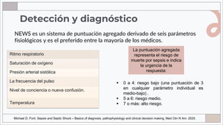 NEWS es un sistema de puntuación agregado derivado de seis parámetros
fisiológicos y es el preferido entre la mayoría de los médicos.
Detección y diagnóstico
La puntuación agregada
representa el riesgo de
muerte por sepsis e indica
la urgencia de la
respuesta:
▪ 0 a 4: riesgo bajo (una puntuación de 3
en cualquier parámetro individual es
medio-bajo) .
▪ 5 a 6: riesgo medio.
▪ 7 o más: alto riesgo.
Ritmo respiratorio
Saturación de oxígeno
Presión arterial sistólica
La frecuencia del pulso
Nivel de conciencia o nueva confusión.
Temperatura
Michael D. Font. Sepsis and Septic Shock – Basics of diagnosis, pathophysiology and clinical decision making. Med Clin N Am. 2020.
 