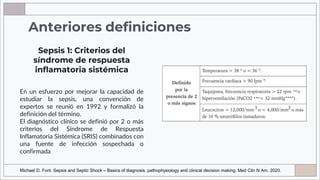 Anteriores definiciones
En un esfuerzo por mejorar la capacidad de
estudiar la sepsis, una convención de
expertos se reunió en 1992 y formalizó la
definición del término.
El diagnóstico clínico se definió por 2 o más
criterios del Síndrome de Respuesta
Inflamatoria Sistémica (SRIS) combinados con
una fuente de infección sospechada o
confirmada
Sepsis 1: Criterios del
síndrome de respuesta
inflamatoria sistémica
Michael D. Font. Sepsis and Septic Shock – Basics of diagnosis, pathophysiology and clinical decision making. Med Clin N Am. 2020.
 