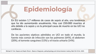 Epidemiología
En EU existen 1.7 millones de casos de sepsis al año, una tendencia
que ha ido aumentando anualmente. Hay casi 250.000 muertes al
año debido a la sepsis y es la principal causa de muerte en las UCI no
cardíacas.
De los pacientes sépticos admitidos en UCI en todo el mundo, la
fuente más común de infección son los pulmones (64%), el abdomen
(20%), el torrente sanguíneo (15%) y el tracto urinario (14%).
Michael D. Font. Sepsis and Septic Shock – Basics of diagnosis, pathophysiology and clinical decision making. Med Clin N Am. 2020.
 