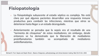 Fisiopatología
● La fisiopatología subyacente al estado séptico es compleja. No está
claro por qué algunos pacientes desarrollan una respuesta inmune
productiva para combatir las infecciones, mientras que otros se
deterioran hasta llegar a un estado desregulado.
● Anteriormente se pensaba que la sepsis era el resultado de una
“tormenta de citoquinas” de estos mediadores; sin embargo, desde
entonces se ha demostrado que la liberación de mediadores
proinflamatorios también va acompañada de mediadores
antiinflamatorios.
Michael D. Font. Sepsis and Septic Shock – Basics of diagnosis, pathophysiology and clinical decision making. Med Clin N Am. 2020.
 