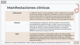 Manifestaciones clínicas
Cardiovascular La dilatación arterial y venosa patológica conduce a hipotensión, que puede
ser profunda. Además, la depresión miocárdica se observa en hasta el 60%
de los pacientes sépticos. El mecanismo exacto de esta miocardiopatía
séptica no está claro. Los niveles de troponina ligeramente elevados se
observan comúnmente y se pueden relacionar con la gravedad de la sepsis.
Pulmonar La lesión pulmonar mediada por citocinas produce un aumento de la
permeabilidad del endotelio alveolar y capilar, lo que provoca edema
pulmonar no cardiogénico, que altera la oxigenación y la ventilación. El
desarrollo de hipoxia y acidosis metabólica produce una taquipnea
significativa. La incidencia del síndrome de dificultad respiratoria aguda
(SDRA) en pacientes con sepsis es del 7%.
Renal Los factores de riesgo para el desarrollo de LRA son la edad avanzada,
enfermedad renal crónica y enfermedad cardiovascular. La fisiopatología es
multifactorial e incluye cambios hemodinámicos, disfunción endotelial,
inflamación del parénquima renal y obstrucción de los túbulos con células y
desechos necróticos
Michael D. Font. Sepsis and Septic Shock – Basics of diagnosis, pathophysiology and clinical decision making. Med Clin N Am. 2020.
 