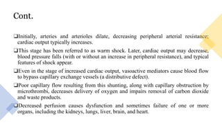 Cont.
❑Initially, arteries and arterioles dilate, decreasing peripheral arterial resistance;
cardiac output typically increases.
❑This stage has been referred to as warm shock. Later, cardiac output may decrease,
blood pressure falls (with or without an increase in peripheral resistance), and typical
features of shock appear.
❑Even in the stage of increased cardiac output, vasoactive mediators cause blood flow
to bypass capillary exchange vessels (a distributive defect).
❑Poor capillary flow resulting from this shunting, along with capillary obstruction by
microthrombi, decreases delivery of oxygen and impairs removal of carbon dioxide
and waste products.
❑Decreased perfusion causes dysfunction and sometimes failure of one or more
organs, including the kidneys, lungs, liver, brain, and heart.
 