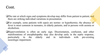 Cont.
The rate at which signs and symptoms develop may differ from patient to patient, and
there are striking individual variations in presentation.
For example, some patients with sepsis are normo- or hypothermic; the absence of
fever is most common in neonates, in elderly patients, and in persons with uremia or
alcoholism.
Hyperventilation is often an early sign. Disorientation, confusion, and other
manifestations of encephalopathy may also develop early in the septic response,
particularly in the elderly and in individuals with pre-existing
neurologic impairment.
 