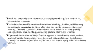 Focal neurologic signs are uncommon, although pre-existing focal deficits may
become more prominent
Gastrointestinal manifestations such as nausea, vomiting, diarrhea, and ileus may
suggest acute gastroenteritis. Stress ulceration can lead to upper gastrointestinal
bleeding. Cholestatic jaundice, with elevated levels of serum bilirubin (mostly
conjugated) and alkaline phosphatase, may precede other signs of sepsis.
Hepatocellular or canalicular dysfunction appears to underlie most cases, and the
results of hepatic function tests return to normal with resolution of the infection.
Prolonged or severe hypotension may induce acute hepatic injury or ischemic bowel
necrosis.
 