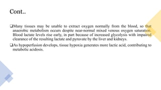 Cont..
❑Many tissues may be unable to extract oxygen normally from the blood, so that
anaerobic metabolism occurs despite near-normal mixed venous oxygen saturation.
Blood lactate levels rise early, in part because of increased glycolysis with impaired
clearance of the resulting lactate and pyruvate by the liver and kidneys.
❑As hypoperfusion develops, tissue hypoxia generates more lactic acid, contributing to
metabolic acidosis.
 