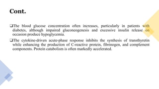 Cont.
❑The blood glucose concentration often increases, particularly in patients with
diabetes, although impaired gluconeogenesis and excessive insulin release on
occasion produce hypoglycemia.
❑The cytokine-driven acute-phase response inhibits the synthesis of transthyretin
while enhancing the production of C-reactive protein, fibrinogen, and complement
components. Protein catabolism is often markedly accelerated.
 