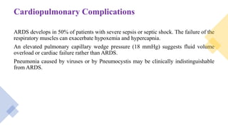 Cardiopulmonary Complications
ARDS develops in 50% of patients with severe sepsis or septic shock. The failure of the
respiratory muscles can exacerbate hypoxemia and hypercapnia.
An elevated pulmonary capillary wedge pressure (18 mmHg) suggests fluid volume
overload or cardiac failure rather than ARDS.
Pneumonia caused by viruses or by Pneumocystis may be clinically indistinguishable
from ARDS.
 
