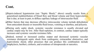 Cont.
❑Sepsis-induced hypotension (see “Septic Shock,” above) usually results from a
generalized maldistribution of blood flow and blood volume and from hypovolemia
that is due, at least in part, to diffuse capillary leakage of intravascular fluid.
❑Other factors that may decrease effective intravascular volume include dehydration
from antecedent disease or insensible fluid losses, vomiting or diarrhea, and polyuria.
❑During early septic shock, systemic vascular resistance is usually elevated and
cardiac output may be low. After fluid repletion, in contrast, cardiac output typically
increases and systemic vascular resistance falls.
❑Indeed, normal or increased cardiac output and decreased systemic vascular
resistance distinguish septic shock from cardiogenic, extracardiac obstructive, and
hypovolemic shock; other processes that can produce this combination include
anaphylaxis, beriberi, cirrhosis, and overdoses of nitroprusside or narcotics.
 