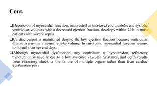 Cont.
❑Depression of myocardial function, manifested as increased end diastolic and systolic
ventricular volumes with a decreased ejection fraction, develops within 24 h in most
patients with severe sepsis.
❑Cardiac output is maintained despite the low ejection fraction because ventricular
dilatation permits a normal stroke volume. In survivors, myocardial function returns
to normal over several days.
❑Although myocardial dysfunction may contribute to hypotension, refractory
hypotension is usually due to a low systemic vascular resistance, and death results
from refractory shock or the failure of multiple organs rather than from cardiac
dysfunction per s
 