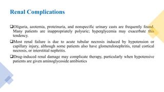 Renal Complications
Oliguria, azotemia, proteinuria, and nonspecific urinary casts are frequently found.
Many patients are inappropriately polyuric; hyperglycemia may exacerbate this
tendency.
Most renal failure is due to acute tubular necrosis induced by hypotension or
capillary injury, although some patients also have glomerulonephritis, renal cortical
necrosis, or interstitial nephritis.
Drug-induced renal damage may complicate therapy, particularly when hypotensive
patients are given aminoglycoside antibiotics
 