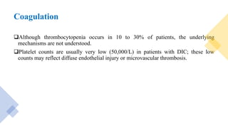 Coagulation
Although thrombocytopenia occurs in 10 to 30% of patients, the underlying
mechanisms are not understood.
Platelet counts are usually very low (50,000/L) in patients with DIC; these low
counts may reflect diffuse endothelial injury or microvascular thrombosis.
 