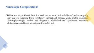 Neurologic Complications
❑When the septic illness lasts for weeks to months, “critical-illness” polyneuropathy
may prevent weaning from ventilatory support and produce distal motor weakness.
Electrophysiologic studies are diagnostic. Guillain-Barre´ syndrome, metabolic
disturbances, and toxin activity must be ruled out.
 