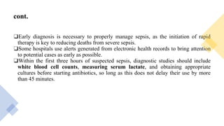 cont.
❑Early diagnosis is necessary to properly manage sepsis, as the initiation of rapid
therapy is key to reducing deaths from severe sepsis.
❑Some hospitals use alerts generated from electronic health records to bring attention
to potential cases as early as possible.
❑Within the first three hours of suspected sepsis, diagnostic studies should include
white blood cell counts, measuring serum lactate, and obtaining appropriate
cultures before starting antibiotics, so long as this does not delay their use by more
than 45 minutes.
 