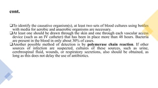 cont.
❑To identify the causative organism(s), at least two sets of blood cultures using bottles
with media for aerobic and anaerobic organisms are necessary.
❑At least one should be drawn through the skin and one through each vascular access
device (such as an IV catheter) that has been in place more than 48 hours. Bacteria
are present in the blood in only about 30% of cases.
❑Another possible method of detection is by polymerase chain reaction. If other
sources of infection are suspected, cultures of these sources, such as urine,
cerebrospinal fluid, wounds, or respiratory secretions, also should be obtained, as
long as this does not delay the use of antibiotics.
 