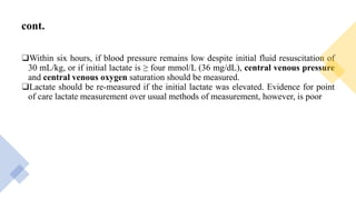 cont.
❑Within six hours, if blood pressure remains low despite initial fluid resuscitation of
30 mL/kg, or if initial lactate is ≥ four mmol/L (36 mg/dL), central venous pressure
and central venous oxygen saturation should be measured.
❑Lactate should be re-measured if the initial lactate was elevated. Evidence for point
of care lactate measurement over usual methods of measurement, however, is poor
 