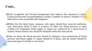 Cont..
❑Early recognition and focused management may improve the outcomes in sepsis.
Current professional recommendations include a number of actions ("bundles") to be
followed as soon as possible after diagnosis.
❑Within the first three hours, someone with sepsis should have received antibiotics
and, intravenous fluids if there is evidence of either low blood pressure or other
evidence for inadequate blood supply to organs (as evidenced by a raised level of
lactate); blood cultures also should be obtained within this time period.
❑After six hours the blood pressure should be adequate, close monitoring of blood
pressure and blood supply to organs should be in place, and the lactate should be
measured again if initially it was raised
 