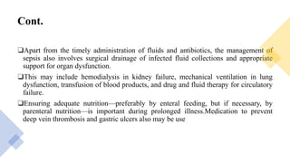 Cont.
❑Apart from the timely administration of fluids and antibiotics, the management of
sepsis also involves surgical drainage of infected fluid collections and appropriate
support for organ dysfunction.
❑This may include hemodialysis in kidney failure, mechanical ventilation in lung
dysfunction, transfusion of blood products, and drug and fluid therapy for circulatory
failure.
❑Ensuring adequate nutrition—preferably by enteral feeding, but if necessary, by
parenteral nutrition—is important during prolonged illness.Medication to prevent
deep vein thrombosis and gastric ulcers also may be use
 