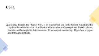 Cont.
❑A related bundle, the "Sepsis Six", is in widespread use in the United Kingdom; this
requires the administration Antibiotics within an hour of recognition, Blood cultures,
Lactate, andhemoglobin determination, Urine output monitoring, High-flow oxygen,
and Intravenous fluids.
 