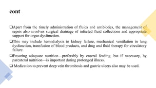 cont
❑Apart from the timely administration of fluids and antibiotics, the management of
sepsis also involves surgical drainage of infected fluid collections and appropriate
support for organ dysfunction.
❑This may include hemodialysis in kidney failure, mechanical ventilation in lung
dysfunction, transfusion of blood products, and drug and fluid therapy for circulatory
failure.
❑Ensuring adequate nutrition—preferably by enteral feeding, but if necessary, by
parenteral nutrition—is important during prolonged illness.
❑ Medication to prevent deep vein thrombosis and gastric ulcers also may be used.
 