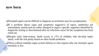 new born
❑Neonatal sepsis can be difficult to diagnose as newborns may be asymptomatic.
❑If a newborn shows signs and symptoms suggestive of sepsis, antibiotics are
immediately started and are either changed to target a specific organism identified by
diagnostic testing or discontinued after an infectious cause for the symptoms has been
ruled out.
❑Despite early intervention, death occurs in 13% of children who develop septic
shock, with the risk partly based on other health problems.
❑Those without multiple organ system failures or who require only one inotropic agent
mortality is low.
 