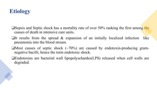 Etiology
❑Sepsis and Septic shock has a mortality rate of over 50% ranking the first among the
causes of death in intensive care units.
❑It results from the spread & expansion of an initially localized infection like
pneumonia into the blood stream.
❑Most causes of septic shock (~70%) are caused by endotoxin-producing gram-
negative bacilli, hence the term endotoxic shock.
❑Endotoxins are bacterial wall lipopolyschardes(LPS) released when cell walls are
degraded.
 