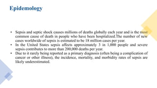 Epidemology
• Sepsis and septic shock causes millions of deaths globally each year and is the most
common cause of death in people who have been hospitalized.The number of new
cases worldwide of sepsis is estimated to be 18 million cases per year.
• In the United States sepsis affects approximately 3 in 1,000 people and severe
sepsis contributes to more than 200,000 deaths per year.
• Due to it rarely being reported as a primary diagnosis (often being a complication of
cancer or other illness), the incidence, mortality, and morbidity rates of sepsis are
likely underestimated.
 