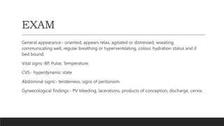 EXAM
General appearance:- oriented, appears relax, agitated or distressed, wseating,
communicating well, regular breathing or hyperventilating, colour, hydration status and if
bed bound,
Vital signs:-BP, Pulse, Temperature.
CVS:- hyperdynamic state
Abdominal signs:- tenderness, signs of peritonism.
Gynaecological findings:- PV bleeding, lacerations, products of conception, discharge, cervix.
 