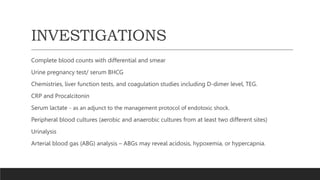 INVESTIGATIONS
Complete blood counts with differential and smear
Urine pregnancy test/ serum BHCG
Chemistries, liver function tests, and coagulation studies including D-dimer level, TEG.
CRP and Procalcitonin
Serum lactate - as an adjunct to the management protocol of endotoxic shock.
Peripheral blood cultures (aerobic and anaerobic cultures from at least two different sites)
Urinalysis
Arterial blood gas (ABG) analysis – ABGs may reveal acidosis, hypoxemia, or hypercapnia.
 