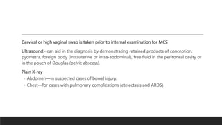 Cervical or high vaginal swab is taken prior to internal examination for MCS
Ultrasound:- can aid in the diagnosis by demonstrating retained products of conception,
pyometra, foreign body (intrauterine or intra-abdominal), free fluid in the peritoneal cavity or
in the pouch of Douglas (pelvic abscess).
Plain X-ray
◦ Abdomen—in suspected cases of bowel injury.
◦ Chest—for cases with pulmonary complications (atelectasis and ARDS).
 