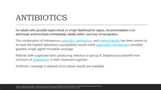 ANTIBIOTICS
For adults with possible septic shock or a high likelihood for sepsis, recommendation is to
administer antimicrobials immediately, ideally within one hour of recognition.
The combination of intravenous ampicillin, gentamicin, and metronidazole has been shown to
to have the highest laboratory susceptibility results while piperacillin-tazobactam provided
greatest single-agent microbial coverage.
Patients with suspected toxin-producing infection or group A Streptococcus benefit from
inclusion of clindamycin in their treatment regimen.
Antibiotic coverage is tailored once culture results are available.
FOUKS, Y., SAMUELOFF, O., LEVIN, I., MANY, A., AMIT, S. & COHEN, A. 2020, "ASSESSING THE EFFECTIVENESS OF EMPIRIC ANTIMICROBIAL REGIMENS IN CASES
OF SEPTIC/INFECTED ABORTIONS", THE AMERICAN JOURNAL OF EMERGENCY MEDICINE, VOL. 38, NO. 6, PP. 1123-1128
 