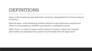 DEFINITIONS
Sepsis–is life-threatening organ dysfunction caused by a dysregulated host immune response
to infection.
Maternal sepsis– is life-threatening condition defined as organ dysfunction resulting from
infection during pregnancy, childbirth, post-abortion, or postpartum period.
Septic shock– is a subset of sepsis in which profound circulatory, cellular, and metabolic
abnormalities are associated with a greater risk of mortality than with sepsis alone
 