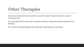 Other Therapies
Intravenous hydrocortisone should be reserved for septic refractory shock at a dose of
200 mg per day.
Use of prophylaxis for stress ulcer in patients who have a high risk of gastrointestinal tract
bleeding.
For venous thromboprophylaxis low molecular weight heparin is preferred.
 