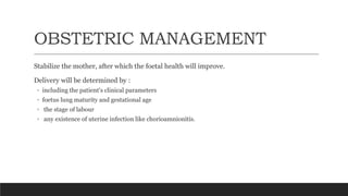 OBSTETRIC MANAGEMENT
Stabilize the mother, after which the foetal health will improve.
Delivery will be determined by :
◦ including the patient's clinical parameters
◦ foetus lung maturity and gestational age
◦ the stage of labour
◦ any existence of uterine infection like chorioamnionitis.
 