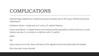 COMPLICATIONS
Haemorrhage related due to abortion process and also due to the injury inflicted during the
interference.
Endotoxic shock—mostly due to E. coli or Cl. welchii infection.
Acute renal failure—multiple factors are involved producing patchy cortical necrosis or acute
tubular necrosis. It is common in infection with Cl. welchii.
ARDS
DIC
Injury may occur to the uterus and also to the adjacent structures particularly the bowels.
Post traumatic stress disorder
 