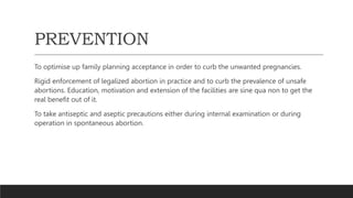 PREVENTION
To optimise up family planning acceptance in order to curb the unwanted pregnancies.
Rigid enforcement of legalized abortion in practice and to curb the prevalence of unsafe
abortions. Education, motivation and extension of the facilities are sine qua non to get the
real benefit out of it.
To take antiseptic and aseptic precautions either during internal examination or during
operation in spontaneous abortion.
 