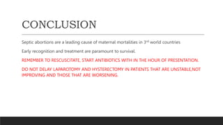 CONCLUSION
Septic abortions are a leading cause of maternal mortalities in 3rd world countries
Early recognition and treatment are paramount to survival.
REMEMBER TO RESCUSCITATE, START ANTIBIOTICS WITH IN THE HOUR OF PRESENTATION.
DO NOT DELAY LAPAROTOMY AND HYSTERECTOMY IN PATIENTS THAT ARE UNSTABLE,NOT
IMPROVING AND THOSE THAT ARE WORSENING.
 
