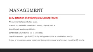 MANAGEMENT
Early detection and treatment (GOLDEN HOUR)
Measurement of serum lactate levels.
If serum lactate level is more than 2 mmol/L, then recheck it.
Use of broad-spectrum antibiotics.
Send blood culture before use of antibiotics.
Use of intravenous crystalloid 30 mL/kg for hypotension or lactate level ≥ 4 mmol/L.
In case of hypotension, use a vasopressor to maintain mean arterial pressure more than 65 mmHg.
 
